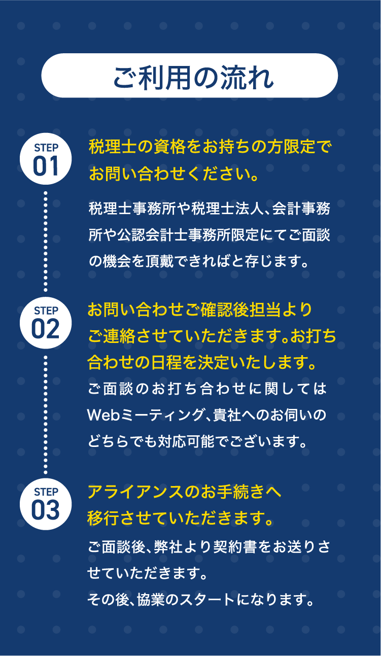 ご利用の流れ。STEP1税理士の資格をお持ちの方限定でお問い合わせください。STEP2お打ち合わせの日程調整。STEP3アライアンスのお手続きへ移行